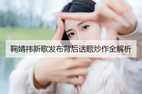 鞠婧祎新歌发布背后话题炒作全解析