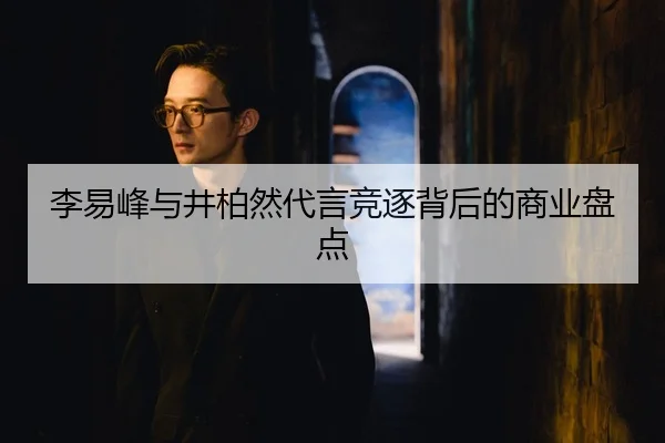 李易峰与井柏然代言竞逐背后的商业盘点